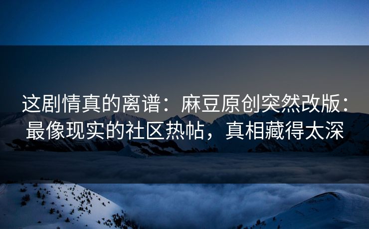 这剧情真的离谱：麻豆原创突然改版：最像现实的社区热帖，真相藏得太深