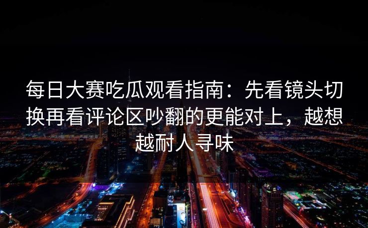 每日大赛吃瓜观看指南：先看镜头切换再看评论区吵翻的更能对上，越想越耐人寻味