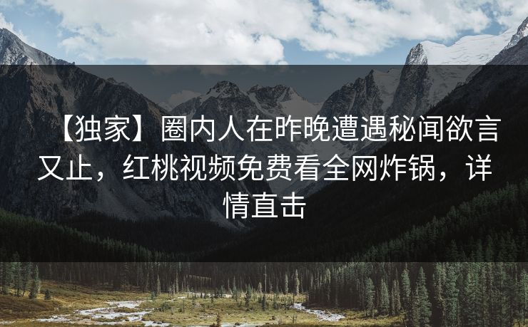 【独家】圈内人在昨晚遭遇秘闻欲言又止，红桃视频免费看全网炸锅，详情直击