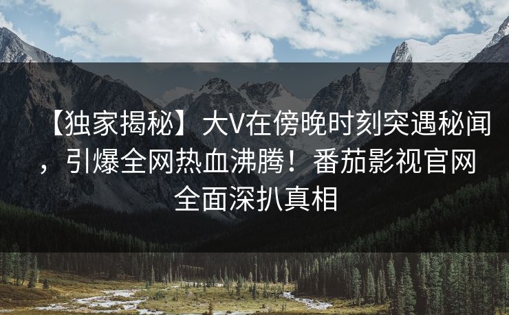 【独家揭秘】大V在傍晚时刻突遇秘闻，引爆全网热血沸腾！番茄影视官网全面深扒真相