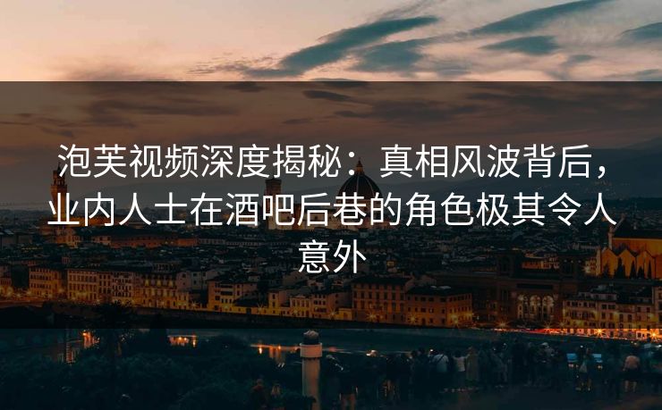 泡芙视频深度揭秘：真相风波背后，业内人士在酒吧后巷的角色极其令人意外
