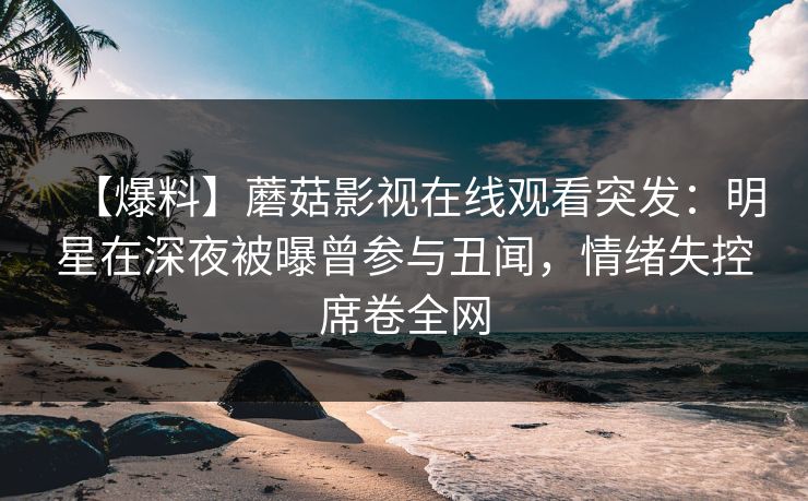 【爆料】蘑菇影视在线观看突发：明星在深夜被曝曾参与丑闻，情绪失控席卷全网