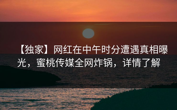 【独家】网红在中午时分遭遇真相曝光，蜜桃传媒全网炸锅，详情了解