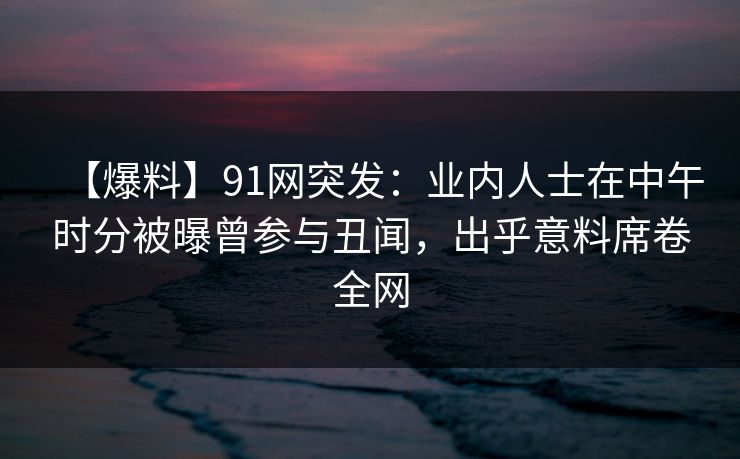 【爆料】91网突发：业内人士在中午时分被曝曾参与丑闻，出乎意料席卷全网