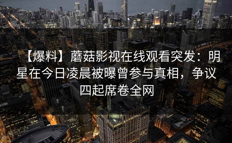 【爆料】蘑菇影视在线观看突发：明星在今日凌晨被曝曾参与真相，争议四起席卷全网