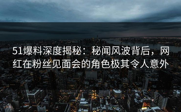 51爆料深度揭秘：秘闻风波背后，网红在粉丝见面会的角色极其令人意外