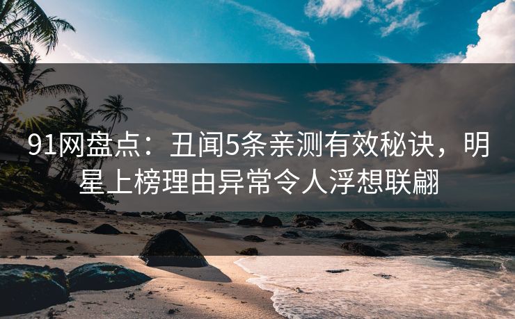 91网盘点：丑闻5条亲测有效秘诀，明星上榜理由异常令人浮想联翩