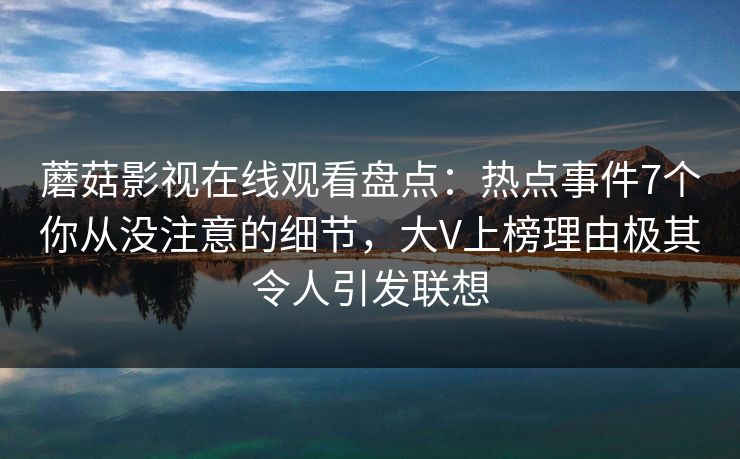 蘑菇影视在线观看盘点:热点事件7个你从没注意的细节,大V上榜理由极其令人引发联想 蘑菇影视在线观看盘点:热点事件7个你从没注意的细节,大V上榜理由极其令人引发联想