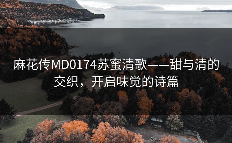 麻花传MD0174苏蜜清歌——甜与清的交织,开启味觉的诗篇 麻花传MD0174苏蜜清歌——甜与清的交织,开启味觉的诗篇