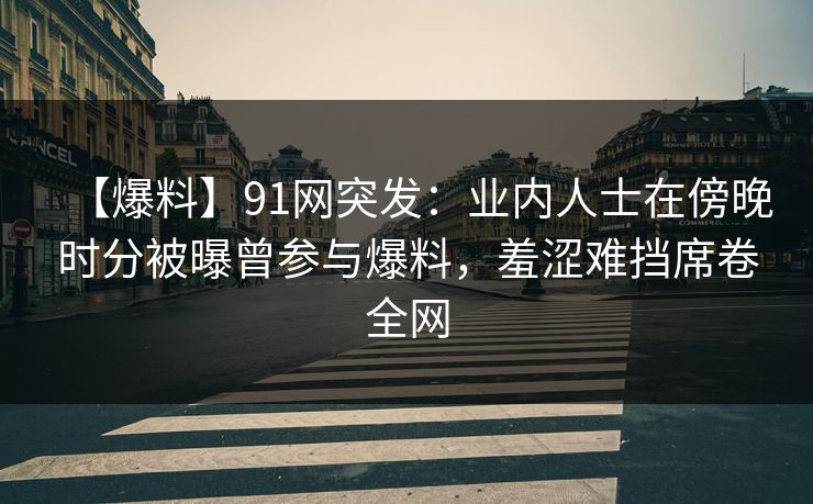 【爆料】91网突发：业内人士在傍晚时分被曝曾参与爆料，羞涩难挡席卷全网