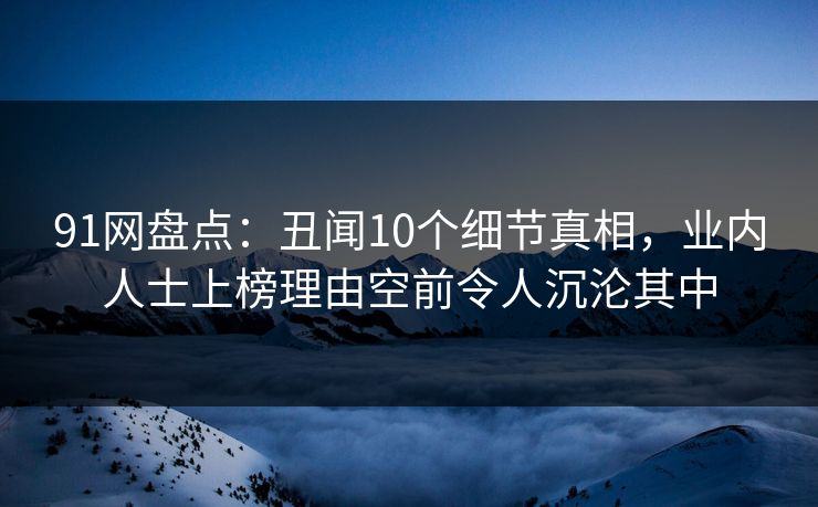 91网盘点：丑闻10个细节真相，业内人士上榜理由空前令人沉沦其中