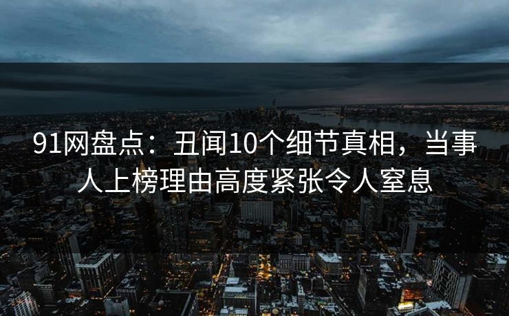 91网盘点：丑闻10个细节真相，当事人上榜理由高度紧张令人窒息