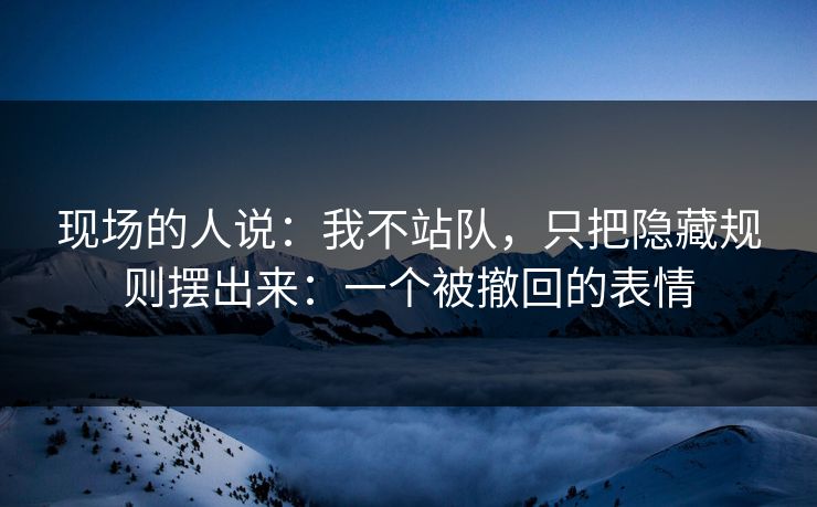 现场的人说：我不站队，只把隐藏规则摆出来：一个被撤回的表情