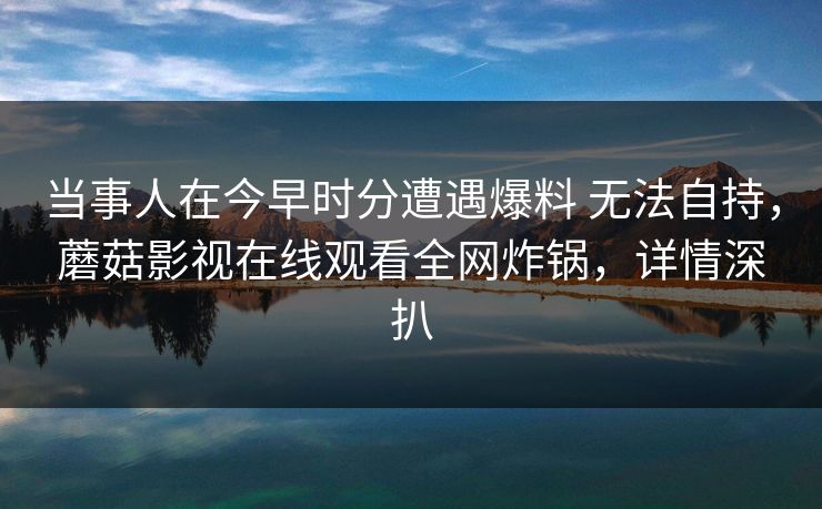 当事人在今早时分遭遇爆料 无法自持,蘑菇影视在线观看全网炸锅,详情深扒 当事人在今早时分遭遇爆料 无法自持,蘑菇影视在线观看全网炸锅,详情深扒
