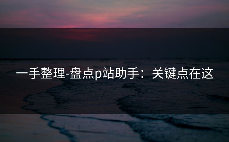 一手整理-盘点p站助手:关键点在这 一手整理-盘点p站助手:关键点在这