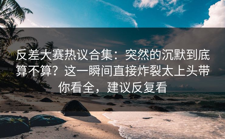 反差大赛热议合集：突然的沉默到底算不算？这一瞬间直接炸裂太上头带你看全，建议反复看