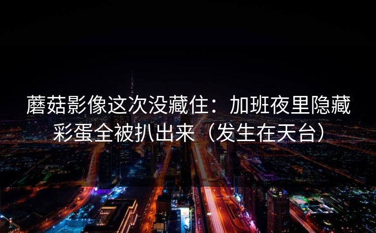 蘑菇影像这次没藏住：加班夜里隐藏彩蛋全被扒出来（发生在天台）