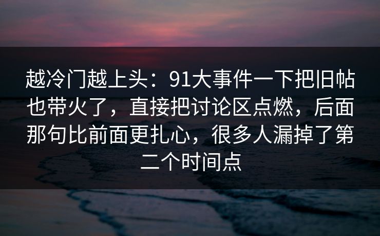 越冷门越上头:91大事件一下把旧帖也带火了,直接把讨论区点燃,后面那句比前面更扎心,很多人漏掉了第二个时间点 越冷门越上头:91大事件一下把旧帖也带火了,直接把讨论区点燃,后面那句比前面更扎心,很多人漏掉了第二个时间点