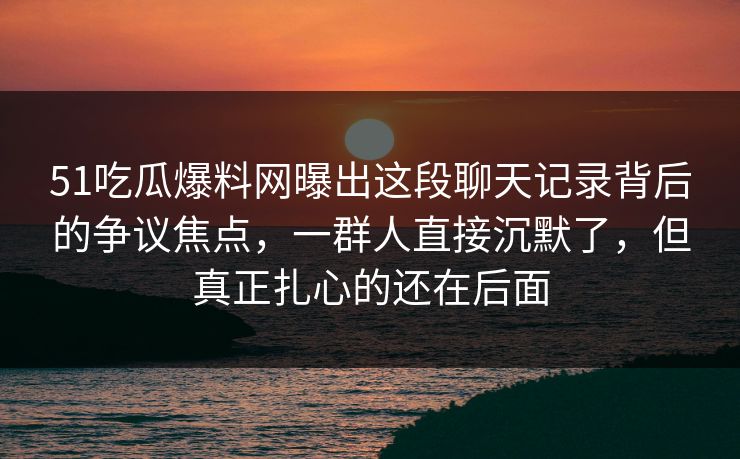 51吃瓜爆料网曝出这段聊天记录背后的争议焦点，一群人直接沉默了，但真正扎心的还在后面