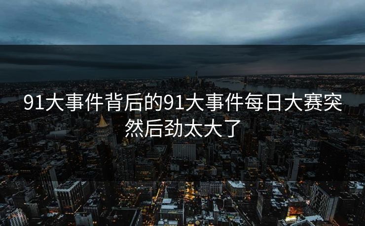 91大事件背后的91大事件每日大赛突然后劲太大了 91大事件背后的91大事件每日大赛突然后劲太大了